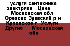 услуги сантехника электрика › Цена ­ 1 - Московская обл., Орехово-Зуевский р-н, Куровское г. Услуги » Другие   . Московская обл.